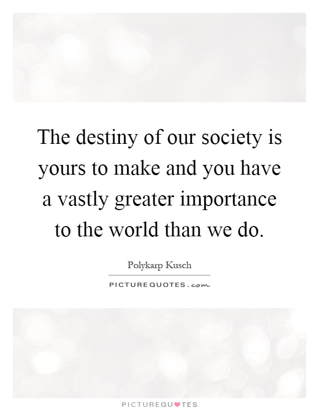The destiny of our society is yours to make and you have a vastly greater importance to the world than we do Picture Quote #1