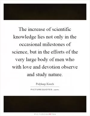 The increase of scientific knowledge lies not only in the occasional milestones of science, but in the efforts of the very large body of men who with love and devotion observe and study nature Picture Quote #1