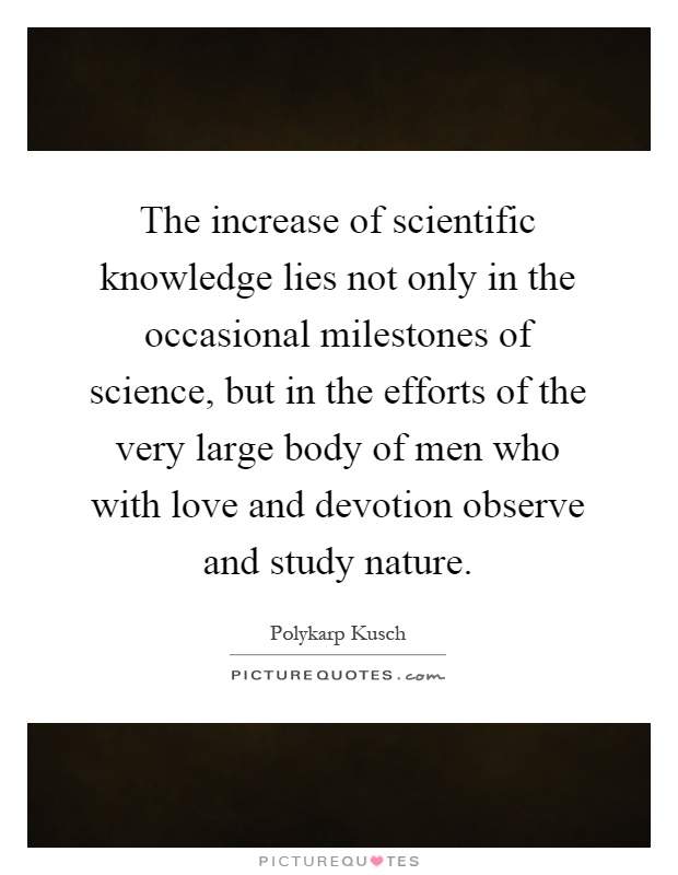 The increase of scientific knowledge lies not only in the occasional milestones of science, but in the efforts of the very large body of men who with love and devotion observe and study nature Picture Quote #1