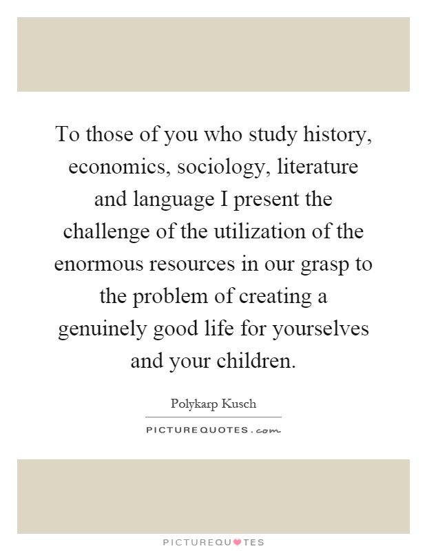 To those of you who study history, economics, sociology, literature and language I present the challenge of the utilization of the enormous resources in our grasp to the problem of creating a genuinely good life for yourselves and your children Picture Quote #1