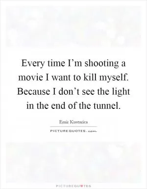 Every time I’m shooting a movie I want to kill myself. Because I don’t see the light in the end of the tunnel Picture Quote #1
