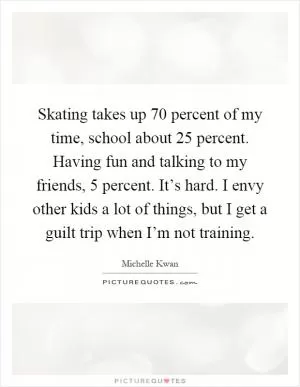 Skating takes up 70 percent of my time, school about 25 percent. Having fun and talking to my friends, 5 percent. It’s hard. I envy other kids a lot of things, but I get a guilt trip when I’m not training Picture Quote #1