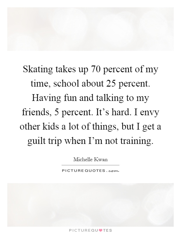 Skating takes up 70 percent of my time, school about 25 percent. Having fun and talking to my friends, 5 percent. It's hard. I envy other kids a lot of things, but I get a guilt trip when I'm not training Picture Quote #1