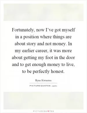 Fortunately, now I’ve got myself in a position where things are about story and not money. In my earlier career, it was more about getting my foot in the door and to get enough money to live, to be perfectly honest Picture Quote #1