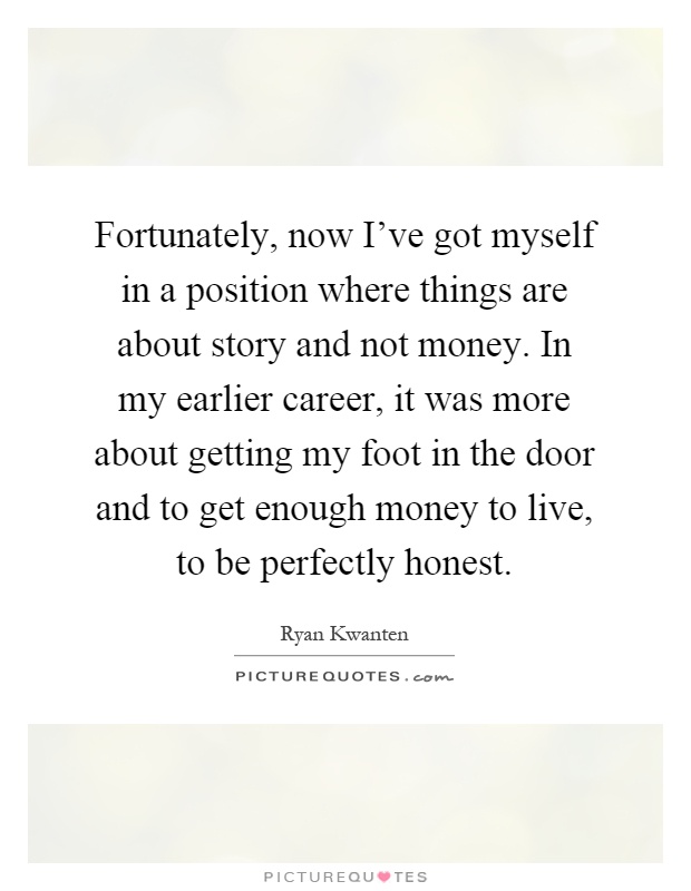 Fortunately, now I've got myself in a position where things are about story and not money. In my earlier career, it was more about getting my foot in the door and to get enough money to live, to be perfectly honest Picture Quote #1