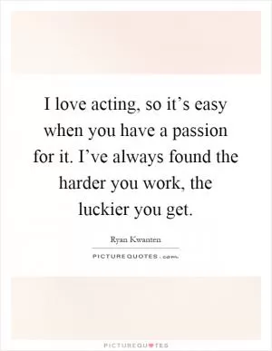 I love acting, so it’s easy when you have a passion for it. I’ve always found the harder you work, the luckier you get Picture Quote #1