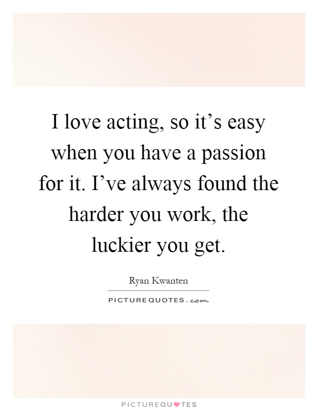 I love acting, so it's easy when you have a passion for it. I've always found the harder you work, the luckier you get Picture Quote #1