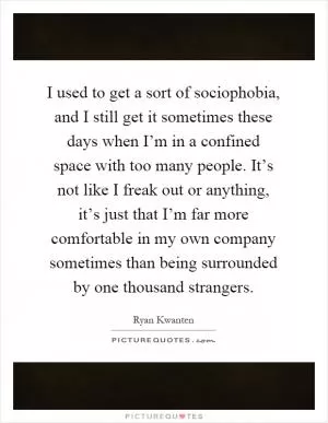 I used to get a sort of sociophobia, and I still get it sometimes these days when I’m in a confined space with too many people. It’s not like I freak out or anything, it’s just that I’m far more comfortable in my own company sometimes than being surrounded by one thousand strangers Picture Quote #1
