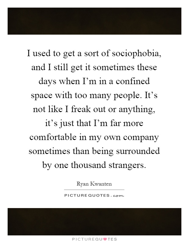 I used to get a sort of sociophobia, and I still get it sometimes these days when I'm in a confined space with too many people. It's not like I freak out or anything, it's just that I'm far more comfortable in my own company sometimes than being surrounded by one thousand strangers Picture Quote #1