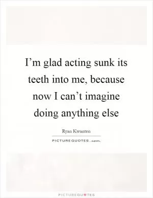 I’m glad acting sunk its teeth into me, because now I can’t imagine doing anything else Picture Quote #1