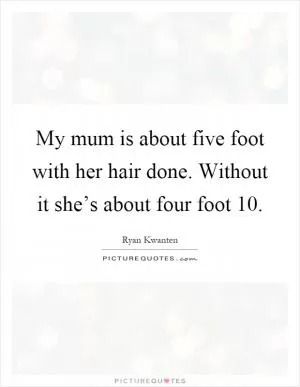 My mum is about five foot with her hair done. Without it she’s about four foot 10 Picture Quote #1