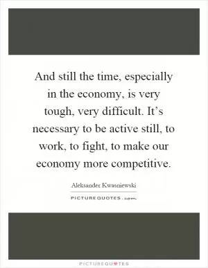 And still the time, especially in the economy, is very tough, very difficult. It’s necessary to be active still, to work, to fight, to make our economy more competitive Picture Quote #1