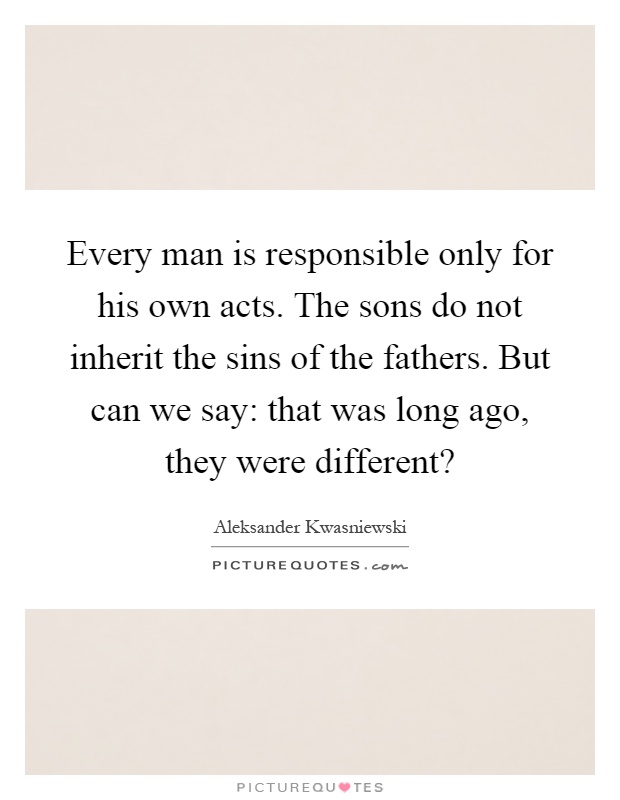 Every man is responsible only for his own acts. The sons do not inherit the sins of the fathers. But can we say: that was long ago, they were different? Picture Quote #1