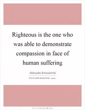 Righteous is the one who was able to demonstrate compassion in face of human suffering Picture Quote #1