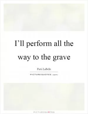 I’ll perform all the way to the grave Picture Quote #1
