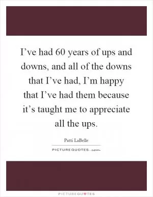 I’ve had 60 years of ups and downs, and all of the downs that I’ve had, I’m happy that I’ve had them because it’s taught me to appreciate all the ups Picture Quote #1