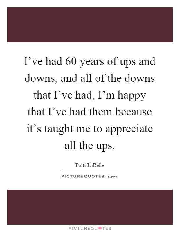 I've had 60 years of ups and downs, and all of the downs that I've had, I'm happy that I've had them because it's taught me to appreciate all the ups Picture Quote #1