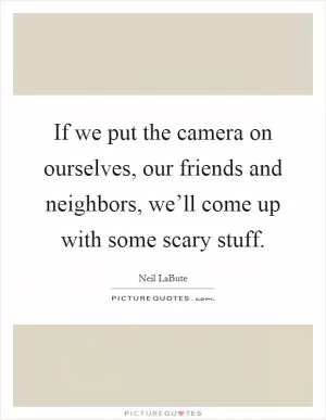 If we put the camera on ourselves, our friends and neighbors, we’ll come up with some scary stuff Picture Quote #1
