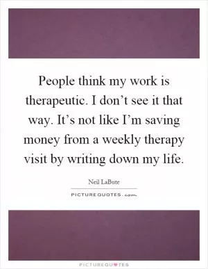 People think my work is therapeutic. I don’t see it that way. It’s not like I’m saving money from a weekly therapy visit by writing down my life Picture Quote #1