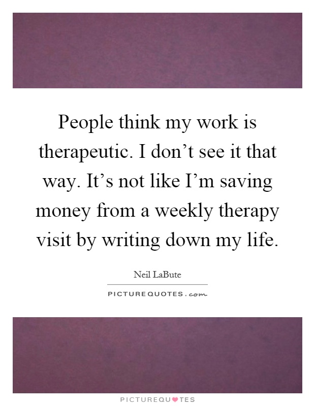 People think my work is therapeutic. I don't see it that way. It's not like I'm saving money from a weekly therapy visit by writing down my life Picture Quote #1