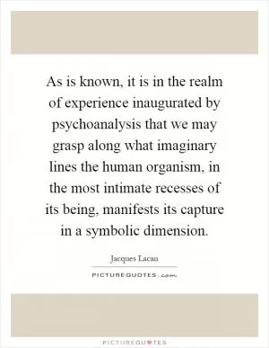 As is known, it is in the realm of experience inaugurated by psychoanalysis that we may grasp along what imaginary lines the human organism, in the most intimate recesses of its being, manifests its capture in a symbolic dimension Picture Quote #1