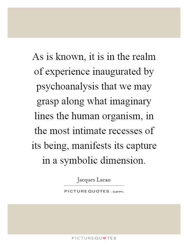 As is known, it is in the realm of experience inaugurated by psychoanalysis that we may grasp along what imaginary lines the human organism, in the most intimate recesses of its being, manifests its capture in a symbolic dimension Picture Quote #1