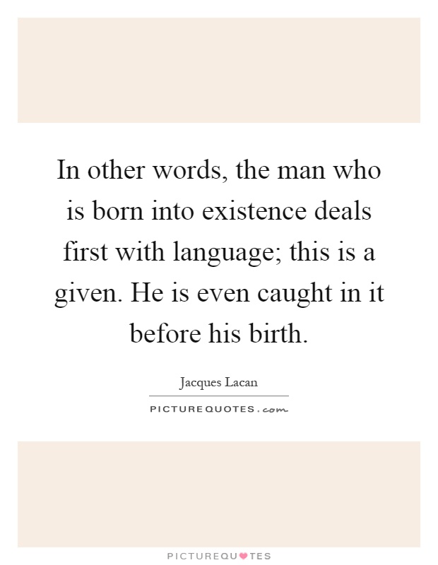 In other words, the man who is born into existence deals first with language; this is a given. He is even caught in it before his birth Picture Quote #1