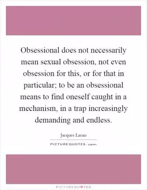 Obsessional does not necessarily mean sexual obsession, not even obsession for this, or for that in particular; to be an obsessional means to find oneself caught in a mechanism, in a trap increasingly demanding and endless Picture Quote #1