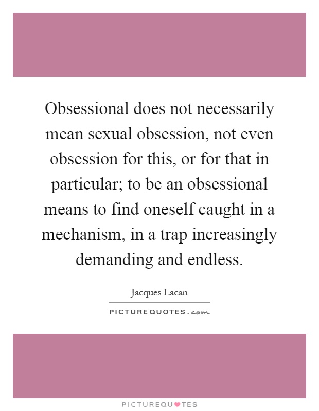 Obsessional does not necessarily mean sexual obsession, not even obsession for this, or for that in particular; to be an obsessional means to find oneself caught in a mechanism, in a trap increasingly demanding and endless Picture Quote #1