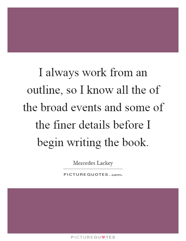 I always work from an outline, so I know all the of the broad events and some of the finer details before I begin writing the book Picture Quote #1