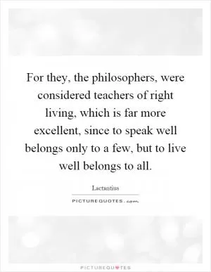 For they, the philosophers, were considered teachers of right living, which is far more excellent, since to speak well belongs only to a few, but to live well belongs to all Picture Quote #1