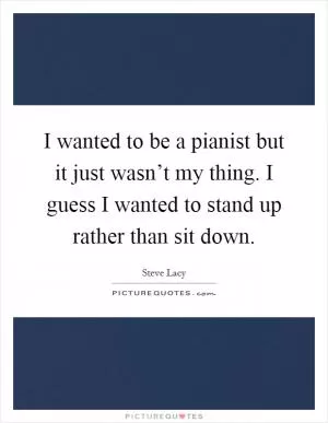 I wanted to be a pianist but it just wasn’t my thing. I guess I wanted to stand up rather than sit down Picture Quote #1