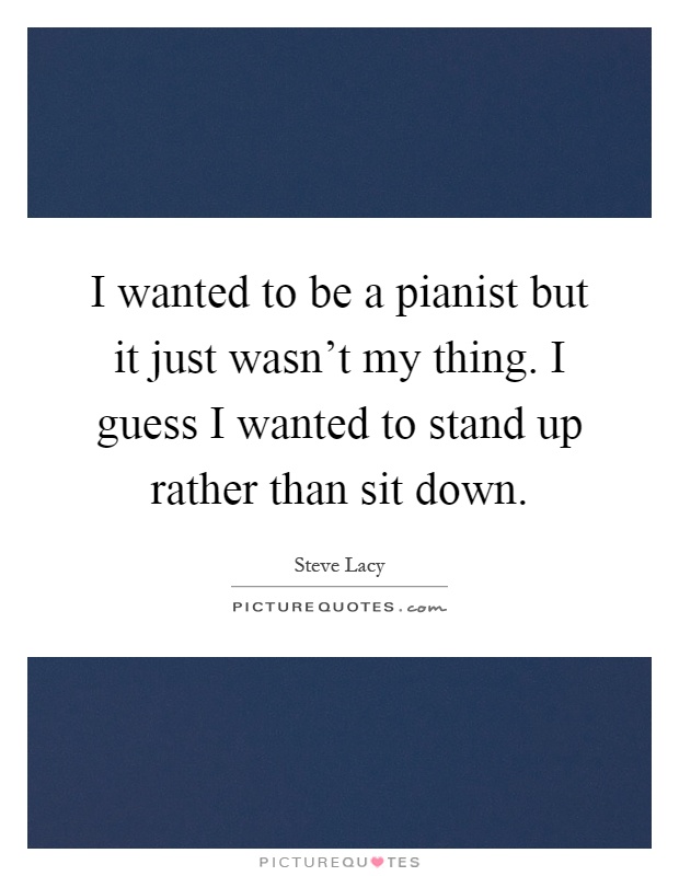 I wanted to be a pianist but it just wasn't my thing. I guess I wanted to stand up rather than sit down Picture Quote #1