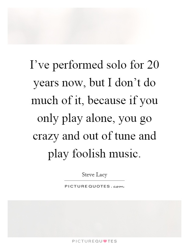I've performed solo for 20 years now, but I don't do much of it, because if you only play alone, you go crazy and out of tune and play foolish music Picture Quote #1