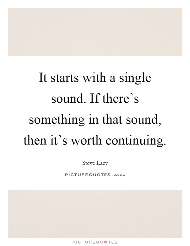It starts with a single sound. If there's something in that sound, then it's worth continuing Picture Quote #1