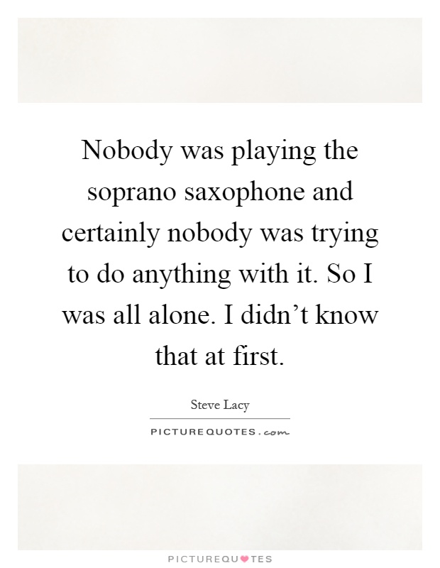 Nobody was playing the soprano saxophone and certainly nobody was trying to do anything with it. So I was all alone. I didn't know that at first Picture Quote #1
