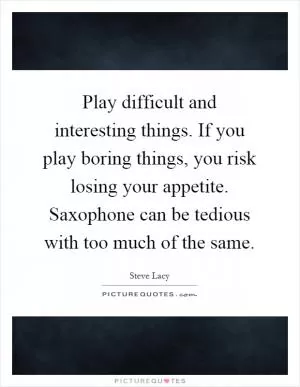 Play difficult and interesting things. If you play boring things, you risk losing your appetite. Saxophone can be tedious with too much of the same Picture Quote #1