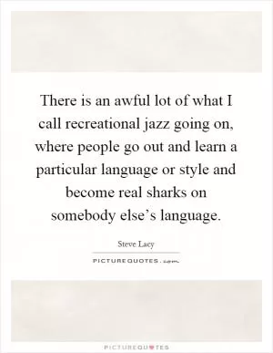 There is an awful lot of what I call recreational jazz going on, where people go out and learn a particular language or style and become real sharks on somebody else’s language Picture Quote #1