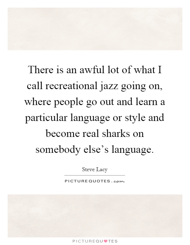 There is an awful lot of what I call recreational jazz going on, where people go out and learn a particular language or style and become real sharks on somebody else's language Picture Quote #1