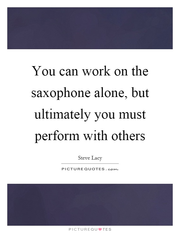 You can work on the saxophone alone, but ultimately you must perform with others Picture Quote #1