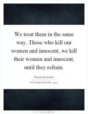 We treat them in the same way. Those who kill our women and innocent, we kill their women and innocent, until they refrain Picture Quote #1