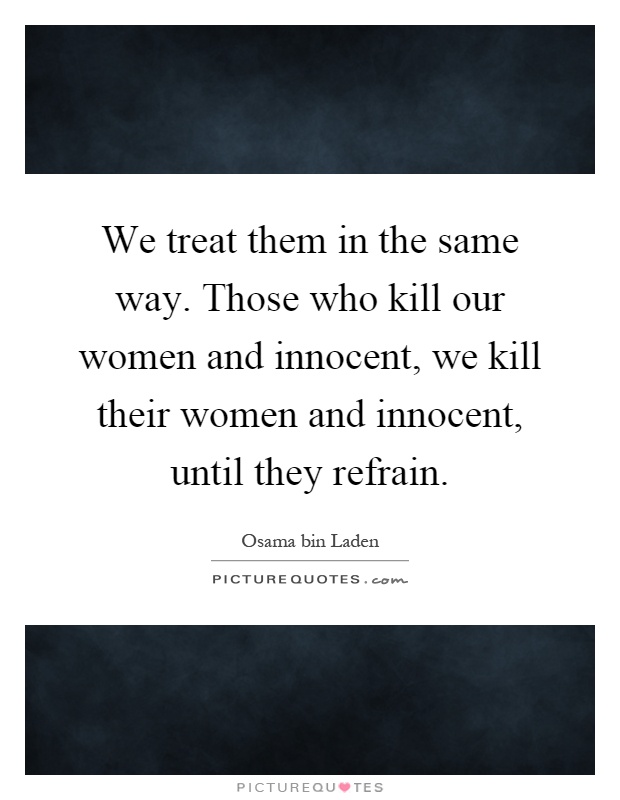 We treat them in the same way. Those who kill our women and innocent, we kill their women and innocent, until they refrain Picture Quote #1