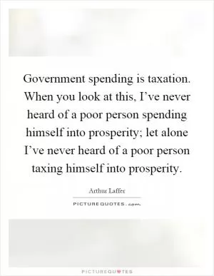 Government spending is taxation. When you look at this, I’ve never heard of a poor person spending himself into prosperity; let alone I’ve never heard of a poor person taxing himself into prosperity Picture Quote #1