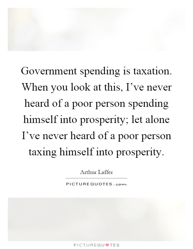 Government spending is taxation. When you look at this, I've never heard of a poor person spending himself into prosperity; let alone I've never heard of a poor person taxing himself into prosperity Picture Quote #1