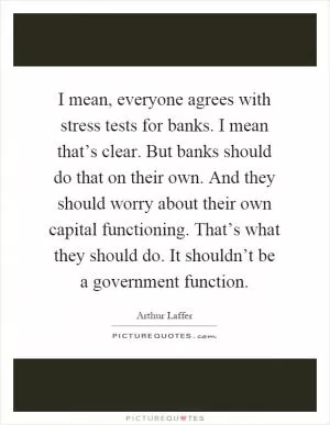 I mean, everyone agrees with stress tests for banks. I mean that’s clear. But banks should do that on their own. And they should worry about their own capital functioning. That’s what they should do. It shouldn’t be a government function Picture Quote #1