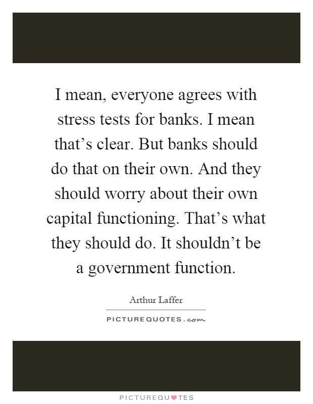 I mean, everyone agrees with stress tests for banks. I mean that's clear. But banks should do that on their own. And they should worry about their own capital functioning. That's what they should do. It shouldn't be a government function Picture Quote #1