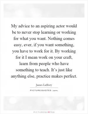 My advice to an aspiring actor would be to never stop learning or working for what you want. Nothing comes easy, ever, if you want something, you have to work for it. By working for it I mean work on your craft, learn from people who have something to teach. It’s just like anything else, practice makes perfect Picture Quote #1
