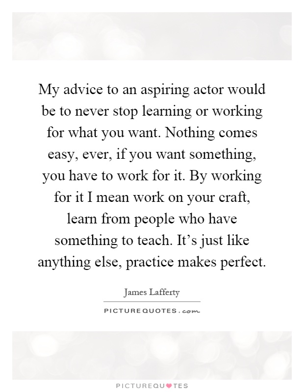 My advice to an aspiring actor would be to never stop learning or working for what you want. Nothing comes easy, ever, if you want something, you have to work for it. By working for it I mean work on your craft, learn from people who have something to teach. It's just like anything else, practice makes perfect Picture Quote #1