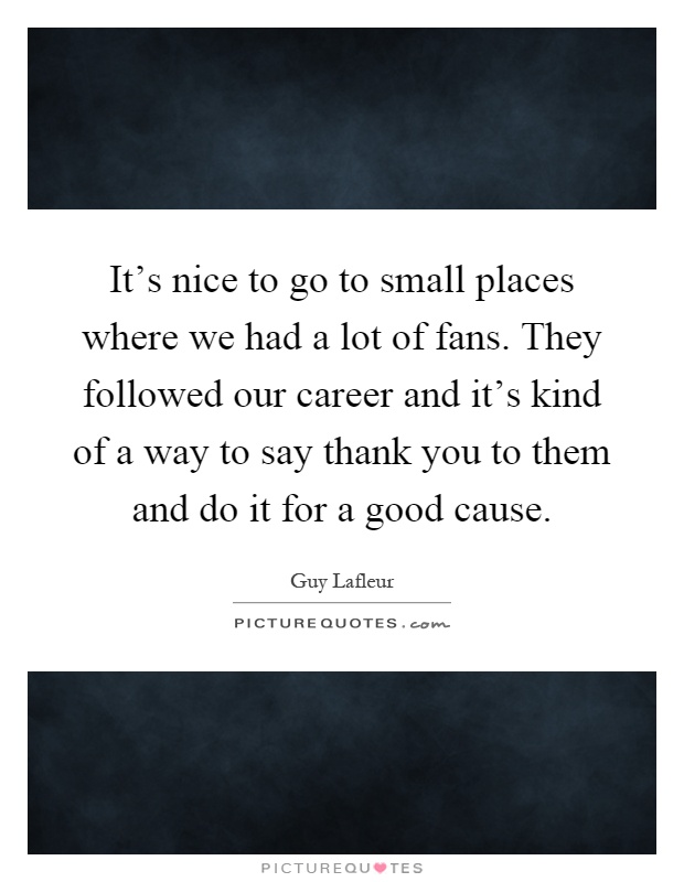 It's nice to go to small places where we had a lot of fans. They followed our career and it's kind of a way to say thank you to them and do it for a good cause Picture Quote #1