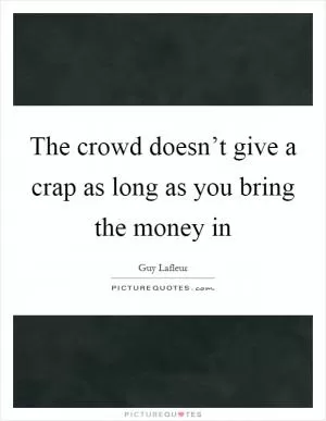 The crowd doesn’t give a crap as long as you bring the money in Picture Quote #1